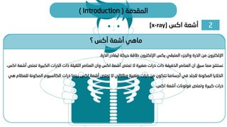 2
‫اكس‬ ‫أشعة‬
[x-ray]
‫المقدمة‬
(
Introduction
)
‫؟‬ ‫أكس‬ ‫أشعة‬ ‫ماهي‬
‫الذرة‬ ‫ليغادر‬ ‫حركة‬ ‫طاقة‬ ‫اإللكترون‬ ‫يكس‬ ‫المتبقي‬ ‫والجزء‬ ‫الذرة‬ ‫من‬ ‫اإللكترون‬
.
‫الكبيرة‬ ‫الذرات‬ ‫ذات‬ ‫الثقيلة‬ ‫العناصر‬ ‫وان‬ ‫اكس‬ ‫أشعة‬ ‫تمتص‬ ‫ال‬ ‫صغيرة‬ ‫ذرات‬ ‫ذات‬ ‫الخفيفة‬ ‫العناصر‬ ‫ان‬ ‫سبق‬ ‫مما‬ ‫نستنتج‬
‫اكس‬ ‫أشعة‬ ‫تمتص‬
.
‫الم‬ ‫الكالسيوم‬ ‫ذرات‬ ‫بينما‬ ‫اكس‬ ‫أشعة‬ ‫تمتص‬ ‫ال‬ ‫وبالتالي‬ ‫صغيرة‬ ‫ذرات‬ ‫من‬ ‫تتكون‬ ‫أجسامنا‬ ‫في‬ ‫للجلد‬ ‫المكونة‬ ‫الخاليا‬
‫هي‬ ‫للعظام‬ ‫كونة‬
‫اكس‬ ‫أشعة‬ ‫فوتونات‬ ‫وتمتص‬ ‫كبيرة‬ ‫ذرات‬
.
 