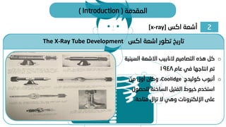 2
‫اكس‬ ‫أشعة‬
[x-ray]
‫المقدمة‬
(
Introduction
)
The X-Ray Tube Development ‫اكس‬ ‫اشعة‬ ‫تطور‬ ‫تاريخ‬
o
‫التصاميم‬ ‫هذه‬ ‫كل‬
‫النابيب‬
‫ال‬ ‫االشعة‬
‫سينية‬
‫عام‬ ‫في‬ ‫انتاجها‬ ‫تم‬
1948
o
‫كوليدج‬ ‫أنبوب‬
Coolidge
،
‫من‬ ‫أول‬ ‫وكان‬
‫للحص‬ ‫الساخنة‬ ‫الفتيل‬ ‫خيوط‬ ‫استخدم‬
‫ول‬
‫متاحة‬ ‫تزال‬ ‫ال‬ ‫وهي‬ ‫اإللكترونات‬ ‫على‬
.
 