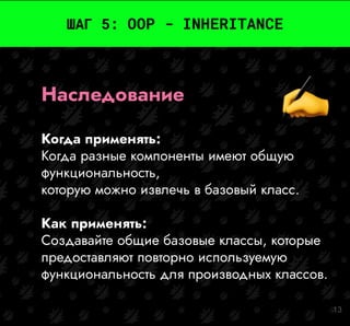 13
ШАГ 5: OOP - INHERITANCE
Наследование
Когда применять:
Когда разные компоненты имеют общую
функциональность,
которую можно извлечь в базовый класс.
Как применять:
Создавайте общие базовые классы, которые
предоставляют повторно используемую
функциональность для производных классов.
 