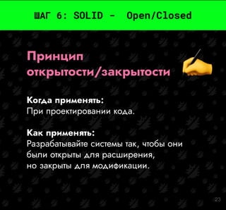 23
ШАГ 6: SOLID - Open/Closed
Принцип
открытости/закрытости
Когда применять:
При проектировании кода.
Как применять:
Разрабатывайте системы так, чтобы они
были открыты для расширения,
но закрыты для модификации.
 