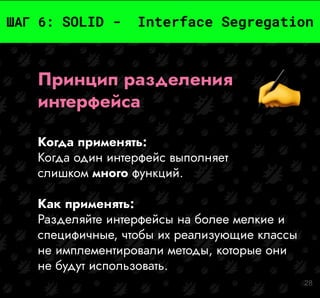 28
ШАГ 6: SOLID - Interface Segregation
Принцип разделения
интерфейса
Когда применять:
Когда один интерфейс выполняет
слишком много функций.
Как применять:
Разделяйте интерфейсы на более мелкие и
специфичные, чтобы их реализующие классы
не имплементировали методы, которые они
не будут использовать.
 