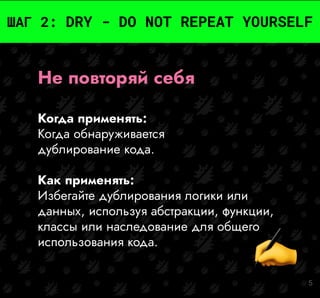 5
ШАГ 2: DRY - DO NOT REPEAT YOURSELF
Не повторяй себя
Когда применять:
Когда обнаруживается
дублирование кода.
Как применять:
Избегайте дублирования логики или
данных, используя абстракции, функции,
классы или наследование для общего
использования кода.
 