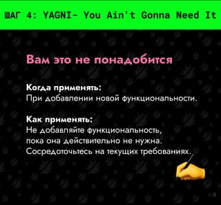9
ШАГ 4: YAGNI- You Ain't Gonna Need It
Вам это не понадобится
Когда применять:
При добавлении новой функциональности.
Как применять:
Не добавляйте функциональность,
пока она действительно не нужна.
Сосредоточьтесь на текущих требованиях.
 