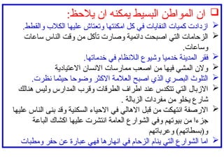 
:‫يالحظ‬ ‫ان‬ ‫يمكنه‬ ‫البسيط‬ ‫المواطن‬ ‫ان‬

‫والقطط‬ ‫الكالب‬ ‫عليها‬ ‫وتعتاش‬ ‫امكنتها‬ ‫كل‬ ‫في‬ ‫النفايات‬ ‫كميات‬ ‫ازدادت‬
.

‫ساعات‬ ‫الناس‬ ‫وقت‬ ‫من‬ ‫تأكل‬ ‫وصارت‬ ‫دائمية‬ ‫اصبحت‬ ‫التي‬ ‫الزحامات‬
‫وساعات‬
.

‫فقر‬
‫ال‬
‫خدميا‬ ‫مدينة‬
.‫خدماتها‬ ‫في‬ ‫الالنظام‬ ‫وشيوع‬

‫االعتيادية‬ ‫االنسان‬ ‫ممارسات‬ ‫اصعب‬ ‫من‬ ‫فيها‬ ‫المشي‬ ‫والن‬

‫وضوحا‬ ‫االكثر‬ ‫العالمة‬ ‫اصبح‬ ‫الذي‬ ‫البصري‬ ‫التلوث‬
.‫نظرت‬ ‫حيثما‬

‫االزبال‬
‫التي‬
‫هنالك‬ ‫وليس‬ ‫المدارس‬ ‫وقرب‬ ‫الطرقات‬ ‫اطراف‬ ‫عند‬ ‫تتكدس‬
. ‫الزبالة‬ ‫مفردات‬ ‫من‬ ‫يخلو‬ ‫شارع‬

‫عليها‬ ‫الناس‬ ‫بنى‬ ‫وقد‬ ‫السكنية‬ ‫االحياء‬ ‫في‬ ‫االهالي‬ ‫قبل‬ ‫من‬ ‫انتهكت‬ ‫االرصفة‬
‫الباعة‬ ‫اكشاك‬ ‫عليها‬ ‫انتشرت‬ ‫العامة‬ ‫الشوارع‬ ‫وفي‬ ‫بيوتهم‬ ‫من‬ ‫جزءا‬
‫وعرباتهم‬ )‫و(بسطاتهم‬

‫ومطبات‬ ‫حفر‬ ‫عن‬ ‫عبارة‬ ‫فهي‬ ‫انهارها‬ ‫في‬ ‫الزحام‬ ‫ينام‬ ‫التي‬ ‫الشوارع‬ ‫اما‬
 