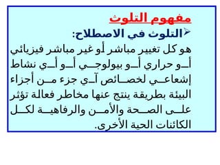 ‫التلوث‬ ‫مفهوم‬

‫االصطالح‬ ‫في‬ ‫التلوث‬
:
‫فيزيائي‬ ‫مباشر‬ ‫غير‬ ‫أو‬ ‫مباشر‬ ‫تغيير‬ ‫كل‬ ‫هو‬
‫نشاط‬ ‫ي‬ ‫أ‬ ‫و‬ ‫أ‬ ‫ي‬ ‫بيولوج‬ ‫و‬ ‫أ‬ ‫حراري‬ ‫و‬ ‫أ‬
‫آ‬ ‫ائص‬ ‫لخص‬ ‫ي‬ ‫إشعاع‬
‫ي‬
‫أجزاء‬ ‫ن‬ ‫م‬ ‫جزء‬
‫تؤثر‬ ‫فعالة‬ ‫مخاطر‬ ‫عنها‬ ‫ينتج‬ ‫بطريقة‬ ‫البيئة‬
‫ل‬ ‫لك‬ ‫ة‬ ‫والرفاهي‬ ‫ن‬ ‫واألم‬ ‫حة‬ ‫الص‬ ‫ى‬ ‫عل‬
‫األخرى‬ ‫الحية‬ ‫الكائنات‬
.
 