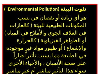 ( ‫البيئة‬ ‫تلوث‬
Environmental Pollution
)
‫نسب‬ ‫في‬ ‫نقصان‬ ‫أو‬ ‫زيادة‬ ‫أي‬ ‫هو‬
(
‫كالغازات‬ ‫للبيئة‬ ‫الطبيعية‬ ‫المكونات‬
) ‫المياه‬ ‫في‬ ‫واألمالح‬ ‫الجوي‬ ‫الغالف‬ ‫في‬
(
‫كالحرارة‬ ‫الفيزياوية‬ ‫الظواهر‬ ‫أو‬
)
‫موجودة‬ ‫غير‬ ‫مواد‬ ‫ظهور‬ ‫أو‬ ‫واإلشعاع‬
ً‫ضارا‬ً‫تأثيرا‬ ‫يسبب‬ ‫مما‬ ‫الطبيعة‬ ‫في‬
‫األخرى‬ ‫واألحياء‬ ، ‫األنسان‬ ‫صحة‬ ‫على‬
‫مباشر‬ ‫غير‬ ‫أم‬ ‫مباشر‬ ‫التأثير‬ ‫هذا‬ ‫سواء‬
 