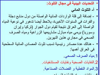 •
:‫التلوث‬ ‫مجال‬ ‫في‬ ‫البيئية‬ ‫التحديات‬
•
‫المائي‬ ‫التلوث‬ -‫أ‬
•
‫دجلة‬ ‫منابع‬ ‫دول‬ ‫من‬ ‫الواصلة‬ ‫المائية‬ ‫الواردات‬ ‫قلة‬ ‫إلى‬ ‫إضافة‬ -
‫المياه‬ ‫نوعية‬ ‫في‬ ‫تدهور‬ ‫أيضا‬ ‫يالحظ‬ ،‫األخيرة‬ ‫السنوات‬ ‫في‬ ‫والفرات‬
‫وإيران‬ ‫(تركيا‬ ‫الجوار‬ ‫دول‬ ‫لقيام‬ ‫نتيجة‬ ‫العراق‬ ‫إلى‬ ‫الواصلة‬
‫الصرف‬ ‫ومياه‬ ‫الزراعية‬ ‫مشاريعها‬ ‫مبازل‬ ‫مياه‬ ‫برمي‬ )‫وسوريا‬
.‫النهرين‬ ‫هذين‬ ‫مجاري‬ ‫في‬ ‫الصحي‬
•
‫السطحية‬ ‫المائية‬ ‫المصادر‬ ‫تلوث‬ ‫تسبب‬ ‫رئيسية‬ ‫مصادر‬ ‫عدة‬ ‫هنالك‬ -
:‫أهمها‬ ‫العراق‬ ‫في‬
.1
‫الصحي‬ ‫الصرف‬ ‫مياه‬
.
.2
.‫المستشفيات‬ ‫ونفايات‬ ‫الصحية‬ ‫النفايات‬
.3
.‫الصناعية‬ ‫الفضالت‬ ‫و‬ ‫النفطية‬ ‫المواد‬
 