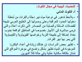 •
:‫التلوث‬ ‫مجال‬ ‫في‬ ‫البيئية‬ ‫التحديات‬
•
‫المائي‬ ‫التلوث‬ -‫أ‬
•
‫لحظة‬ ‫من‬ ‫والفرات‬ ‫دجلة‬ ‫نهر‬ ‫مياه‬ ‫نوعية‬ ‫في‬ ‫تدهور‬ ‫يالحظ‬ -
‫نتيجة‬ ‫العربي‬ ‫الخليج‬ ‫إلى‬ ‫وصولها‬ ‫وحتى‬ ‫العراقية‬ ‫الحدود‬ ‫دخولها‬
‫والتي‬ ‫أعاله‬ ‫ذكرت‬ ‫التي‬ ‫المصادر‬ ‫من‬ ‫والصلبة‬ ‫السائلة‬ ‫للفضالت‬
‫جنوب‬ ‫الواقعة‬ ‫المناطق‬ ‫في‬ ‫خصوصا‬ ‫األنهار‬ ‫إلى‬ ‫مباشرة‬ ‫ترمى‬
‫والكيمياوية‬ ‫الفيزياوية‬ ‫وخواصها‬ ‫التربة‬ ‫طبيعة‬ ‫إلى‬ ‫إضافة‬ ‫بغداد‬
.‫الفرات‬ ‫نهر‬ ‫بها‬ ‫يمر‬ ‫التي‬
•
‫البكتريا‬ ‫أعداد‬ ‫في‬ ‫زيادة‬ ‫هنالك‬ ‫إن‬ ‫الدراسات‬ ‫بعض‬ ‫تظهر‬ -
‫التي‬ ‫المواقع‬ ‫مؤخرة‬ ‫في‬ ‫واضح‬ ‫بشكل‬ ‫تظهر‬ ‫المياه‬ ‫في‬ ‫الموجودة‬
.‫النهرين‬ ‫كال‬ ‫حالة‬ ‫وفي‬ ‫عالية‬ ‫سكانية‬ ‫بكثافة‬ ‫تمتاز‬
 