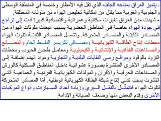 -
‫الجاف‬ ‫بمناخه‬ ‫العراق‬ ‫يتميز‬
‫الوسطى‬ ‫المنطقة‬ ‫في‬ ‫وخاصة‬ ‫األمطار‬ ‫فيه‬ ‫تقل‬ ‫الذي‬
.‫المختلقة‬ ‫ملوثاته‬ ‫من‬ ‫الهواء‬ ‫تخليص‬ ‫إمكانية‬ ‫من‬ ‫يقلل‬ ‫مما‬ ‫والغربية‬ ‫والجنوبية‬
‫أدت‬ ‫كبيرة‬ ‫واقتصادية‬ ‫وعمرانية‬ ‫سكانية‬ ‫تغيرات‬ ‫العراق‬ ‫مدن‬ ‫شهدت‬ -
‫تراجع‬ ‫إلى‬
‫الهواء‬ ‫جودة‬ ‫ي‬‫ف‬
‫ن‬‫م‬ ‫الهواء‬ ‫ملوثات‬ ‫انبعاث‬ ‫بب‬‫بس‬ ‫ة‬‫الحضري‬ ‫ق‬‫المناط‬ ‫ي‬‫ف‬ ‫ة‬‫خاص‬
‫الهواء‬ ‫لتلوث‬ ‫ة‬ ‫الثابت‬ ‫ادر‬ ‫المص‬ ‫ل‬ ‫وتشم‬ .‫المتحركة‬ ‫ادر‬ ‫والمص‬ ‫ة‬ ‫الثابت‬ ‫ادر‬ ‫المص‬
‫ة‬ ‫الطاق‬ ‫إنتاج‬ ‫محطات‬
‫ا‬
‫ة‬ ‫لكهربائي‬
‫الخام‬ ‫ط‬ ‫النف‬ ‫ر‬ ‫تكري‬ ‫افي‬ ‫ومص‬
‫انع‬ ‫والمص‬
‫ة‬ ‫والكيمياوي‬ ‫ة‬ ‫واإلنشائي‬ ‫ة‬ ‫الغذائي‬ ‫ناعات‬ ‫والص‬
‫ومحطات‬ ‫الحبوب‬ ‫ن‬ ‫طح‬ ‫ل‬ ‫ومعام‬
‫بالوقود‬ ‫التزود‬
‫ة‬ ‫والتجاري‬ ‫ة‬ ‫البلدي‬ ‫النفايات‬ ‫ي‬ ‫رم‬ ‫ع‬ ‫ومواق‬
‫ى‬ ‫إل‬ ‫ة‬ ‫إضاف‬ ‫الهدم‬ ‫ومواد‬
‫كالورش‬ ‫كنية‬ ‫الس‬ ‫ق‬ ‫المناط‬ ‫ل‬ ‫داخ‬ ‫ة‬ ‫عشوائي‬ ‫ورة‬ ‫بص‬ ‫المنتشرة‬ ‫األخرى‬ ‫ادر‬ ‫المص‬
‫ي‬ ‫الت‬ ‫ة‬ ‫والجماعي‬ ‫ة‬ ‫الفردي‬ ‫ة‬ ‫الكهربائي‬ ‫والمولدات‬ ‫واألفران‬ ‫ة‬ ‫الحرفي‬ ‫ناعات‬ ‫والص‬
‫المتحركة‬ ‫المصادر‬ ‫ا‬ّ
‫م‬‫أ‬ .‫الوطنية‬ ‫الكهربائية‬ ‫الطاقة‬ ‫شبكة‬ ‫إنتاج‬ ‫تدني‬ ‫بسبب‬ ‫انتشرت‬
‫الهواء‬ ‫لتلوث‬
‫المركبات‬ ‫وأنواع‬ ‫يارات‬ ‫الس‬ ‫أعداد‬ ‫وزيادة‬ ‫بري‬ ‫ال‬ ‫ل‬ ‫بالنق‬ ‫ل‬ ّ
‫فتتمث‬
‫األخرى‬
.‫واإلدامة‬ ‫الصيانة‬ ‫وضعف‬ ‫منها‬ ‫البعض‬ ‫م‬َ
‫د‬ِ
‫ق‬‫و‬
 