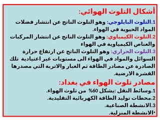 :‫الهوائي‬ ‫التلوث‬ ‫أشكال‬
.1
:‫البايلوجي‬ ‫التلوث‬
‫فضالت‬ ‫انتشار‬ ‫عن‬ ‫الناتج‬ ‫التلوث‬ ‫وهو‬
.‫الهواء‬ ‫في‬ ‫الحيوية‬ ‫المواد‬
.2
:‫الكيمياوي‬ ‫التلوث‬
‫المركبات‬ ‫انتشار‬ ‫عن‬ ‫الناتج‬ ‫التلوث‬ ‫وهو‬
‫الهواء‬ ‫في‬ ‫الكيمياوية‬ ‫والعناص‬
.3
:‫الحراري‬ ‫التلوث‬
‫حرارة‬ ‫ارتفاع‬ ‫عن‬ ‫الناتج‬ ‫التلوث‬ ‫وهو‬
‫تلك‬ ‫اعتيادية‬ ‫غير‬ ‫مستويات‬ ‫الى‬ ‫الهواء‬ ‫في‬ ‫والمواد‬ ‫السوائل‬
‫مصدرها‬ ‫التي‬ ‫واالتربة‬ ‫الغبار‬ ‫ثم‬ ‫الطاقة‬ ‫مصادر‬ ‫عن‬ ‫الصادرة‬
.‫االرضية‬ ‫القشرة‬
:‫بغداد‬ ‫في‬ ‫الهواء‬ ‫تلوث‬ ‫مصادر‬
.1
:
‫يشكل‬ ‫النقل‬ ‫وسائط‬
60
. %
‫الهواء‬ ‫تلوث‬ ‫من‬
.2
.‫التقليدية‬ ‫الكهربائية‬ ‫الطاقة‬ ‫توليد‬ ‫محطات‬
.3
.‫الصناعية‬ ‫االنشطة‬
•
.‫المنزلية‬ ‫االنشطة‬
 