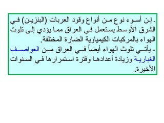 -
‫ي‬ ‫ف‬ )‫ن‬ ‫(البنزي‬ ‫العربات‬ ‫وقود‬ ‫أنواع‬ ‫ن‬ ‫م‬ ‫نوع‬ ‫وء‬ ‫أس‬ ‫ن‬ ‫إ‬
‫تلوث‬ ‫ى‬‫إل‬ ‫يؤدي‬ ‫ا‬‫مم‬ ‫العراق‬ ‫ي‬‫ف‬ ‫تعمل‬‫يس‬ ‫ط‬‫األوس‬ ‫الشرق‬
.‫المختلفة‬ ‫الضارة‬ ‫الكيمياوية‬ ‫بالمركبات‬ ‫الهواء‬
‫ن‬ ‫م‬ ‫العراق‬ ‫ي‬ ‫ف‬ ً
‫ا‬‫أيض‬ ‫الهواء‬ ‫تلوث‬ ‫ي‬ ‫يأت‬ -
‫ف‬ ‫العواص‬
‫ة‬ ‫الغباري‬
‫نوات‬ ‫الس‬ ‫ي‬ ‫ف‬ ‫تمرارها‬ ‫اس‬ ‫وفترة‬ ‫ا‬ ‫أعداده‬ ‫وزيادة‬
.‫األخيرة‬
 