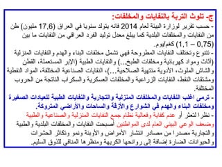 :‫والمخلفات‬ ‫بالنفايات‬ ‫التربة‬ ‫تلوث‬ -‫ج‬
‫لعام‬ ‫البيئة‬ ‫لوزارة‬ ‫تقرير‬ ‫حسب‬ -
2014
( ‫العراق‬ ‫في‬ ‫سنويا‬ ‫يتولد‬ ‫فانه‬
17,6
‫طن‬ )‫مليون‬
‫بين‬ ‫ما‬ ‫النفايات‬ ‫من‬ ‫العراقي‬ ‫الفرد‬ ‫توليد‬ ‫معدل‬ ‫يبلغ‬ ‫كما‬ ‫البلدية‬ ‫والمخلفات‬ ‫النفايات‬ ‫من‬
(
0,75
–
1,1
.‫يوم‬/‫كغم‬ )
‫المنزلية‬ ‫والنفايات‬ ‫والهدم‬ ‫البناء‬ ‫مخلفات‬ ‫تشمل‬ ‫فهي‬ ‫المطروحة‬ ‫النفايات‬ ‫وتختلف‬ ‫تتنوع‬ -
‫القطن‬ ،‫المستعملة‬ ‫(اإلبر‬ ‫الطبية‬ ‫والنفايات‬ )...‫الطبخ‬ ‫ومخلفات‬ ‫كهربائية‬ ‫ومواد‬ ‫(أثاث‬
‫النفطية‬ ‫المواد‬ ،‫المختلفة‬ ‫الصناعية‬ ‫النفايات‬ ،)…‫الصالحية‬ ‫منتهية‬ ‫األدوية‬ ،‫الملوث‬ ‫والشاش‬
‫الحروب‬ ‫من‬ ‫الناتجة‬ ‫والسكراب‬ ‫العسكرية‬ ‫والمخلفات‬ ‫الزراعية‬ ‫النفايات‬ ،‫النفط‬ ‫ومشتقات‬
.‫المختلفة‬
-
‫الصغيرة‬ ‫للعيادات‬ ‫الطبية‬ ‫والنفايات‬ ‫والتجارية‬ ‫المنزلية‬ ‫والمخلفات‬ ‫النفايات‬ ‫اغلب‬ ‫ترمى‬
.‫المتروكة‬ ‫واألراضي‬ ‫والساحات‬ ‫واألزقة‬ ‫الشوارع‬ ‫في‬ ‫والهدم‬ ‫البناء‬ ‫ومخلفات‬
‫أو‬ ‫لتعثر‬ ‫نظرا‬ -
‫والطبية‬ ‫والصناعية‬ ‫المنزلية‬ ‫النفايات‬ ‫جمع‬ ‫نظام‬ ‫وفعالية‬ ‫كفاية‬ ‫عدم‬
‫المواطنين‬ ‫لدى‬ ‫العام‬ ‫البيئي‬ ‫الوعي‬ ‫وضعف‬
‫والطبية‬ ‫البلدية‬ ‫والمخلفات‬ ‫النفايات‬ ‫أصبحت‬
‫الحشرات‬ ‫وتكاثر‬ ‫ونمو‬ ‫واألوبئة‬ ‫األمراض‬ ‫انتشار‬ ‫مصادر‬ ‫من‬ ‫مصدرا‬ ‫والتجارية‬
.‫السليم‬ ‫للذوق‬ ‫المنافي‬ ‫ومنظرها‬ ‫الكريهة‬ ‫روائحها‬ ‫إلى‬ ‫إضافة‬ ‫الضارة‬ ‫والحيوانات‬
 