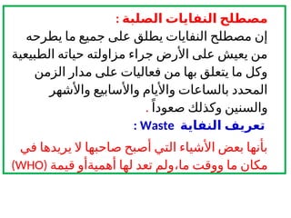 ‫الصلبة‬ ‫النفايات‬ ‫مصطلح‬
:
‫يطرحه‬ ‫ما‬ ‫جميع‬ ‫على‬ ‫يطلق‬ ‫النفايات‬ ‫مصطلح‬ ‫إن‬
‫الطبيعية‬ ‫حياته‬ ‫مزاولته‬ ‫جراء‬ ‫األرض‬ ‫على‬ ‫يعيش‬ ‫من‬
‫الزمن‬ ‫مدار‬ ‫على‬ ‫فعاليات‬ ‫من‬ ‫بها‬ ‫يتعلق‬ ‫ما‬ ‫وكل‬
‫واألشهر‬ ‫واألسابيع‬ ‫واأليام‬ ‫بالساعات‬ ‫المحدد‬
ً‫صعودا‬ ‫وكذلك‬ ‫والسنين‬
.
‫تعريف‬
‫النفاية‬
Waste
:
‫في‬ ‫يريدها‬ ‫ال‬ ‫صاحبها‬ ‫أصبح‬ ‫التي‬ ‫األشياء‬ ‫بعض‬ ‫بأنها‬
‫ما‬ ‫ووقت‬ ‫ما‬ ‫مكان‬
،
‫قيمة‬ ‫أهميةأو‬ ‫لها‬ ‫تعد‬ ‫ولم‬
(
WHO
)
 