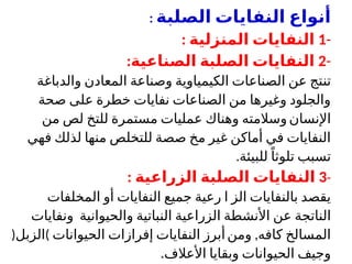 ‫الصلبة‬ ‫النفايات‬ ‫أنواع‬
:
-
1
‫المنزلية‬ ‫النفايات‬
:
-
2
‫الصناعية‬ ‫الصلبة‬ ‫النفايات‬
:
‫تن‬
‫والدباغة‬ ‫المعادن‬ ‫وصناعة‬ ‫الكيمياوية‬ ‫الصناعات‬ ‫عن‬ ‫تج‬
‫صحة‬ ‫على‬ ‫خطرة‬ ‫نفايات‬ ‫الصناعات‬ ‫من‬ ‫وغيرها‬ ‫والجلود‬
‫اإلنسان‬
‫من‬ ‫لص‬ ‫للتخ‬ ‫مستمرة‬ ‫عمليات‬ ‫وهناك‬ ‫وسالمته‬
‫فهي‬ ‫لذلك‬ ‫منها‬ ‫للتخلص‬ ‫صصة‬ ‫مخ‬ ‫غير‬ ‫أماكن‬ ‫في‬ ‫النفايات‬
‫للبيئة‬ً‫تلوثا‬ ‫تسبب‬
.
-
3
‫ال‬ ‫الصلبة‬ ‫النفايات‬
: ‫زراعية‬
‫المخلفات‬ ‫أو‬ ‫النفايات‬ ‫جميع‬ ‫رعية‬ ‫ا‬ ‫الز‬ ‫بالنفايات‬ ‫يقصد‬
‫األنشطة‬ ‫عن‬ ‫الناتجة‬
‫الزراعية‬
‫والحيوانية‬ ‫النباتية‬
‫و‬
‫نفايات‬
‫كافه‬ ‫المسالخ‬
,
‫ومن‬
‫إف‬ ‫النفايات‬ ‫أبرز‬
‫رازات‬
‫الحيوانات‬
)
‫الزبل‬
(
‫األعالف‬ ‫وبقايا‬ ‫الحيوانات‬ ‫وجيف‬
.
 
