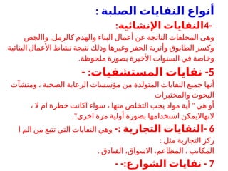 ‫الصلبة‬ ‫النفايات‬ ‫أنواع‬
:
-
4
:‫اإلنشائية‬ ‫النفايات‬
,
‫واالجص‬ ‫كالرمل‬ ‫والهدم‬ ‫البناء‬ ‫أعمال‬ ‫عن‬ ‫الناتجة‬ ‫المخلفات‬ ‫وهى‬
‫األعمال‬ ‫نشاط‬ ‫نتيجة‬ ‫وذلك‬ ‫وغيرها‬ ‫الحفر‬ ‫وأتربة‬ ‫الطابوق‬ ‫وكسر‬
‫البنائية‬
.‫ملحوظة‬ ‫بصورة‬ ‫األخيرة‬ ‫السنوات‬ ‫في‬ ‫وخاصة‬
5
- : -
‫المستشفيات‬ ‫نفايات‬
‫ومنشآت‬ ، ‫الصحية‬ ‫الرعاية‬ ‫مؤسسات‬ ‫من‬ ‫المتولدة‬ ‫النفايات‬ ‫جميع‬ ‫أنها‬
‫والمختبرات‬ ‫البحوث‬
"
، ‫ال‬ ‫ام‬ ‫خطرة‬ ‫اكانت‬ ‫سواء‬ ، ‫منها‬ ‫التخلص‬ ‫يجب‬ ‫مواد‬ ‫أية‬ ‫هي‬ ‫أو‬
."‫اخرى‬ ‫مرة‬ ‫أولية‬ ‫بصورة‬ ‫استخدامها‬ ‫النهااليمكن‬
6
-: -
‫التجارية‬ ‫النفايات‬
‫ا‬ ‫الم‬ ‫من‬ ‫تتبع‬ ‫التي‬ ‫النفايات‬ ‫وهي‬
: ‫مثل‬ ‫التجارية‬ ‫ركز‬
. ‫الفنادق‬ ،‫االسواق‬ ،‫المطاعم‬ ، ‫المكاتب‬
7
- -: -
‫الشوارع‬ ‫نفايات‬
 