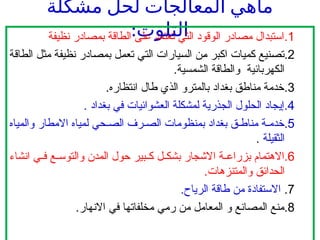 ‫مشكلة‬ ‫لحل‬ ‫المعالجات‬ ‫ماهي‬
:‫التلوث‬ .1
‫نظيفة‬ ‫بمصادر‬ ‫الطاقة‬ ‫على‬ ‫تعتمد‬ ‫التي‬ ‫الوقود‬ ‫مصادر‬ ‫استبدال‬
.2
‫الطاقة‬ ‫مثل‬ ‫نظيفة‬ ‫بمصادر‬ ‫تعمل‬ ‫التي‬ ‫السيارات‬ ‫من‬ ‫اكبر‬ ‫كميات‬ ‫تصنيع‬
.‫الشمسية‬ ‫والطاقة‬ ‫الكهربائية‬
.3
.‫انتظاره‬ ‫طال‬ ‫الذي‬ ‫بالمترو‬ ‫بغداد‬ ‫مناطق‬ ‫خدمة‬
.4
. ‫بغداد‬ ‫في‬ ‫العشوائيات‬ ‫لمشكلة‬ ‫الجذرية‬ ‫الحلول‬ ‫إيجاد‬
.5
‫والمياه‬ ‫االمطار‬ ‫لمياه‬ ‫حي‬ ‫الص‬ ‫رف‬ ‫الص‬ ‫بمنظومات‬ ‫بغداد‬ ‫ق‬ ‫مناط‬ ‫ة‬ ‫خدم‬
‫الثقيلة‬
.
.6
‫انشاء‬ ‫ي‬ ‫ف‬ ‫ع‬ ‫والتوس‬ ‫المدن‬ ‫حول‬ ‫بير‬ ‫ك‬ ‫ل‬ ‫بشك‬ ‫االشجار‬ ‫ة‬ ‫بزراع‬ ‫االهتمام‬
.‫والمتنزهات‬ ‫الحدائق‬
.7
.‫الرياح‬ ‫طاقة‬ ‫من‬ ‫االستفادة‬
.8
.‫االنهار‬ ‫في‬ ‫مخلفاتها‬ ‫رمي‬ ‫من‬ ‫المعامل‬ ‫و‬ ‫المصانع‬ ‫منع‬
 