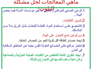 ‫مشكلة‬ ‫لحل‬ ‫المعالجات‬ ‫ماهي‬
:‫التلوث‬ .1
‫يخص‬ ‫فيما‬ ‫الدولة‬ ‫مؤسسات‬ ‫بين‬ ‫ما‬ ‫والتعاون‬ ‫للمواطن‬ ‫الصحي‬ ‫الوعي‬
..‫البيئة‬
.
.2
.‫النفايات‬ ‫تدوير‬
.3
‫ن‬ ‫م‬ ‫بدال‬ ‫الورق‬ ‫ل‬ ‫مث‬ ‫ل‬ ‫للتحل‬ ‫ة‬ ‫القابل‬ ‫المواد‬ ‫تخدام‬ ‫اس‬ ‫ى‬ ‫عل‬ ‫ع‬ ‫التشجي‬
.‫البالستك‬
.4
.‫البيئة‬ ‫على‬ ‫التجاوز‬ ‫تمنع‬ ‫قوانين‬ ‫سن‬
.5
.‫الحالية‬ ‫المصادر‬ ‫من‬ ‫للجو‬ ‫تلويثا‬ ‫اقل‬ ‫للطاقة‬ ‫مصادر‬ ‫ايجاد‬
.6
‫كانية‬‫الس‬ ‫ق‬‫المناط‬ ‫ن‬‫ع‬ ‫بعيدة‬ ‫تكون‬ ‫ة‬‫الملوث‬ ‫انع‬‫للمص‬ ‫ى‬‫مثل‬ ‫ع‬‫مواق‬ ‫اختيار‬
.‫المدن‬ ‫في‬
.7
‫ناعية‬C‫ص‬‫وال‬ ‫ة‬C‫ي‬‫المنزل‬ ‫لبة‬C‫ص‬‫ال‬ ‫النفايات‬ ‫ن‬C‫م‬ ‫ص‬C‫ل‬‫للتخ‬ ‫ة‬C‫ن‬‫األم‬ ‫الطرق‬ ‫ايجاد‬
. ‫واالزقة‬ ‫الشوارع‬ ‫في‬ ‫تكدسها‬ ‫وعدم‬ ‫والزراعية‬
 