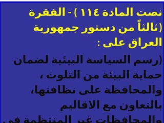 ‫نصت‬
‫المادة‬
١١٤
- )
‫الفقرة‬
(
ً‫ثالثا‬
‫جمهورية‬ ‫دستور‬ ‫من‬
: ‫على‬ ‫العراق‬
(
‫لضمان‬ ‫البيئية‬ ‫السياسة‬ ‫رسم‬
، ‫التلوث‬ ‫من‬ ‫البيئة‬ ‫حماية‬
،‫نظافتها‬ ‫على‬ ‫والمحافظة‬
‫االقاليم‬ ‫مع‬ ‫بالتعاون‬
 