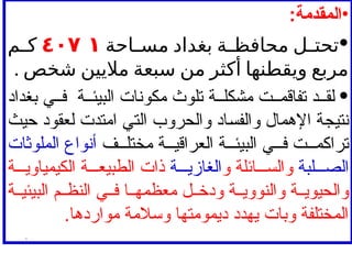 •
:‫المقدمة‬
•
‫ل‬ ‫تحت‬
‫ة‬ ‫محافظ‬
‫بغداد‬
‫احة‬ ‫مس‬
٤٠٧ ١
‫م‬ ‫ك‬
‫مربع‬
‫ويقطنها‬
‫أكثر‬
‫من‬
‫سبعة‬
‫ماليين‬
‫شخص‬
.
•
‫بغداد‬ ‫ي‬ ‫ف‬ ‫ة‬ ‫البيئ‬ ‫مكونات‬ ‫تلوث‬ ‫ة‬ ‫مشكل‬ ‫ت‬ ‫تفاقم‬ ‫د‬ ‫لق‬
‫حيث‬ ‫لعقود‬ ‫امتدت‬ ‫التي‬ ‫والحروب‬ ‫والفساد‬ ‫اإلهمال‬ ‫نتيجة‬
‫ف‬ ‫مختل‬ ‫ة‬ ‫العراقي‬ ‫ة‬ ‫البيئ‬ ‫ي‬ ‫ف‬ ‫ت‬ ‫تراكم‬
‫الملوثات‬ ‫أنواع‬
‫لبة‬ ‫الص‬
‫و‬ ‫ائلة‬ ‫والس‬
‫ة‬ ‫الغازي‬
‫ة‬ ‫الكيمياوي‬ ‫ة‬ ‫الطبيع‬ ‫ذات‬
‫ة‬ ‫البيئي‬ ‫م‬ ‫النظ‬ ‫ي‬ ‫ف‬ ‫ا‬ ‫معظمه‬ ‫ل‬ ‫ودخ‬ ‫ة‬ ‫والنووي‬ ‫ة‬ ‫والحيوي‬
.‫مواردها‬ ‫وسالمة‬ ‫ديمومتها‬ ‫يهدد‬ ‫وبات‬ ‫المختلفة‬
.
 