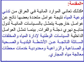•
:‫المقدمة‬
•
‫ن‬‫م‬ ‫العراق‬ ‫ي‬‫ف‬ ‫ة‬‫المائي‬ ‫الموارد‬ ‫ي‬ ‫تعان‬ ‫ك‬‫كذل‬
‫ي‬‫تدن‬
‫المياه‬ ‫نوعية‬
‫عن‬ ‫ناتج‬ ‫بعضها‬ ‫متعددة‬ ‫عوامل‬ ‫نتيجة‬
‫لدول‬ ‫ة‬ ‫المائي‬ ‫ياسات‬ ‫بالس‬ ‫ل‬ ‫يتمث‬ ‫ة‬ ‫خارجي‬ ‫ل‬ ‫عوام‬
‫ل‬ ‫العوام‬ ‫ل‬ ‫تمث‬ ‫ا‬ ‫بينم‬ .‫والفرات‬ ‫ة‬ ‫دجل‬ ‫نهري‬ ‫ع‬ ‫مناب‬
‫ة‬‫الداخلي‬
‫والمخلفات‬ ‫المياه‬ ‫إلدارة‬ ‫ة‬‫الوطني‬ ‫ياسات‬‫الس‬
‫حية‬ ‫والص‬ ‫ة‬ ‫البلدي‬ ‫ة‬ ‫األنشط‬ ‫ن‬ ‫ع‬ ‫ة‬ ‫الناتج‬ ‫ائلة‬ ‫الس‬
‫محطات‬ ‫خدمات‬ ‫ة‬ ‫ومحدودي‬ ‫ة‬ ‫والزراعي‬ ‫ناعية‬ ‫والص‬
.‫المجاري‬ ‫مياه‬ ‫معالجة‬
.
 