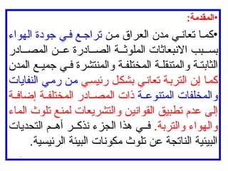 •
:‫المقدمة‬
•
‫ن‬ ‫م‬ ‫العراق‬ ‫مدن‬ ‫ي‬ ‫تعان‬ ‫ا‬ ‫كم‬
‫الهواء‬ ‫جودة‬ ‫ي‬ ‫ف‬ ‫ع‬ ‫تراج‬
‫ادر‬ ‫المص‬ ‫ن‬ ‫ع‬ ‫ادرة‬ ‫الص‬ ‫ة‬ ‫الملوث‬ ‫االنبعاثات‬ ‫بب‬ ‫بس‬
‫المدن‬ ‫ع‬ ‫جمي‬ ‫ي‬ ‫ف‬ ‫والمنتشرة‬ ‫ة‬ ‫المختلف‬ ‫ة‬ ‫والمتنقل‬ ‫ة‬ ‫الثابت‬
‫رئيسي‬ ‫بشكل‬ ‫تعاني‬ ‫التربة‬ ‫إن‬ ‫كما‬
‫النفايات‬ ‫رمي‬ ‫من‬
‫ة‬ ‫المتنوع‬ ‫والمخلفات‬
‫ة‬ ‫إضاف‬ ‫ة‬ ‫المختلف‬ ‫ادر‬ ‫المص‬ ‫ذات‬
‫الماء‬ ‫تلوث‬ ‫لمنع‬ ‫والتشريعات‬ ‫القوانين‬ ‫تطبيق‬ ‫عدم‬ ‫إلى‬
.‫والتربة‬ ‫والهواء‬
‫التحديات‬ ‫م‬ ‫أه‬ ‫ر‬ ‫نذك‬ ‫الجزء‬ ‫هذا‬ ‫ي‬ ‫ف‬
.‫الرئيسية‬ ‫البيئة‬ ‫مكونات‬ ‫تلوث‬ ‫عن‬ ‫الناتجة‬ ‫البيئية‬
.
 