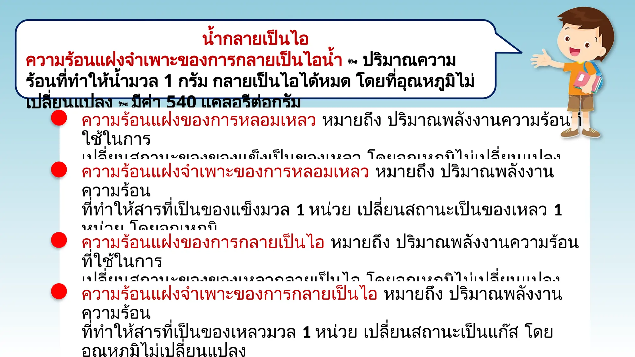 น้ำกลายเป็นไอ
ความร้อนแฝงจำเพาะของการกลายเป็นไอน้ำ  ปริมาณความ
ร้อนที่ทำให้น้ำมวล 1 กรัม กลายเป็นไอได้หมด โดยที่อุณหภูมิไม่
เปลี่ยนแปลง  มีค่า 540 แคลอรีต่อกรัม
ความร้อนแฝงของการหลอมเหลว หมายถึง ปริมาณพลังงานความร้อนที่
ใช้ในการ
เปลี่ยนสถานะของของแข็งเป็นของเหลว โดยอุณหภูมิไม่เปลี่ยนแปลง
ความร้อนแฝงจำเพาะของการหลอมเหลว หมายถึง ปริมาณพลังงาน
ความร้อน
ที่ทำให้สารที่เป็นของแข็งมวล 1 หน่วย เปลี่ยนสถานะเป็นของเหลว 1
หน่วย โดยอุณหภูมิ
ไม่เปลี่ยนแปลง ซึ่งความร้อนแฝงจำเพาะของน้ำแข็งมีค่าประมาณ 80
แคลอรีต่อกรัม
ความร้อนแฝงของการกลายเป็นไอ หมายถึง ปริมาณพลังงานความร้อน
ที่ใช้ในการ
เปลี่ยนสถานะของของเหลวกลายเป็นไอ โดยอุณหภูมิไม่เปลี่ยนแปลง
ความร้อนแฝงจำเพาะของการกลายเป็นไอ หมายถึง ปริมาณพลังงาน
ความร้อน
ที่ทำให้สารที่เป็นของเหลวมวล 1 หน่วย เปลี่ยนสถานะเป็นแก๊ส โดย
อุณหภูมิไม่เปลี่ยนแปลง
 
