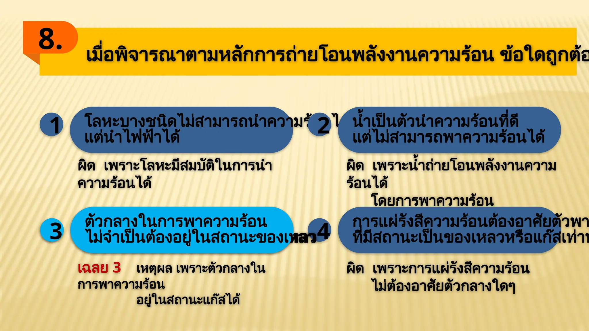 เมื่อพิจารณาตามหลักการถ่ายโอนพลังงานความร้อน ข้อใดถูกต้อ
8.
โลหะบางชนิดไม่สามารถนำความร้อนได้
แต่นำไฟฟ้าได้
1 2 น้ำเป็นตัวนำความร้อนที่ดี
แต่ไม่สามารถพาความร้อนได้
3 4
ตัวกลางในการพาความร้อน
ไม่จำเป็นต้องอยู่ในสภาวะของเหลว
การแผ่รังสีความร้อนต้องอาศัยตัวพา
ที่มีสถานะเป็นของเหลวหรือแก๊สเท่าน
เฉลย 3 เหตุผล เพราะตัวกลางใน
การพาความร้อน
อยู่ในสถานะแก๊สได้
ผิด เพราะโลหะมีสมบัติในการนำ
ความร้อนได้
ผิด เพราะน้ำถ่ายโอนพลังงานความ
ร้อนได้
โดยการพาความร้อน
ผิด เพราะการแผ่รังสีความร้อน
ไม่ต้องอาศัยตัวกลางใดๆ
3
ตัวกลางในการพาความร้อน
ไม่จำเป็นต้องอยู่ในสถานะของเหลว
 