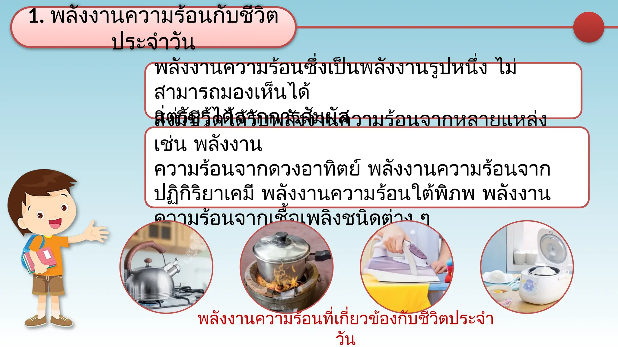 พลังงานความร้อนซึ่งเป็นพลังงานรูปหนึ่ง ไม่
สามารถมองเห็นได้
แต่รับรู้ได้จากการสัมผัส
1. พลังงานความร้อนกับชีวิต
ประจำวัน
สิ่งมีชีวิตได้รับพลังงานความร้อนจากหลายแหล่ง
เช่น พลังงาน
ความร้อนจากดวงอาทิตย์ พลังงานความร้อนจาก
ปฏิกิริยาเคมี พลังงานความร้อนใต้พิภพ พลังงาน
ความร้อนจากเชื้อเพลิงชนิดต่าง ๆ
พลังงานความร้อนที่เกี่ยวข้องกับชีวิตประจำ
วัน
 