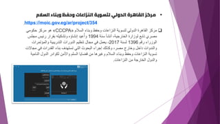 ▪
‫السالم‬ ‫وبناء‬ ‫وحفظ‬ ‫النزاعات‬ ‫لتسوية‬ ‫الدولي‬ ‫القاهرة‬ ‫مركز‬
https://moic.gov.eg/ar/project/354
❑
‫السالم‬ ‫وبناء‬ ‫وحفظ‬ ‫النزاعات‬ ‫لتسوية‬ ‫الدولي‬ ‫القاهرة‬ ‫مركز‬
«
CCCPA
»
‫حكومي‬ ‫مركز‬ ‫هو‬
‫سنة‬ ‫أنشأ‬ ،‫الخارجية‬ ‫لوزارة‬ ‫تابع‬ ‫مصري‬
1994
‫مجلس‬ ‫رئيس‬ ‫بقرار‬ ‫وتشكيله‬ ‫إنشاؤه‬ ‫عيد‬ُ‫وأ‬
‫رقم‬ ‫الوزراء‬
1396
‫لسنة‬
2017
‫والمؤتمرات‬ ‫التدريبية‬ ‫الدورات‬ ‫تنظيم‬ ‫مجال‬ ‫في‬ ‫يعمل‬ ،
‫مج‬ ‫في‬ ‫القدرات‬ ‫بناء‬ ‫تستهدف‬ ‫التي‬ ‫البحوث‬ ‫إجراء‬ ‫وكذلك‬ ،‫مصر‬ ‫وخارج‬ ‫داخل‬ ‫والندوات‬
‫االت‬
‫الن‬ ‫الدول‬ ‫لكوادر‬ ‫واألمن‬ ‫السلم‬ ‫قضايا‬ ‫من‬ ‫وغيرها‬ ‫السالم‬ ‫وبناء‬ ‫وحفظ‬ ‫النزاعات‬ ‫تسوية‬
‫امية‬
‫النزاعات‬ ‫من‬ ‫الخارجة‬ ‫والدول‬
.
 