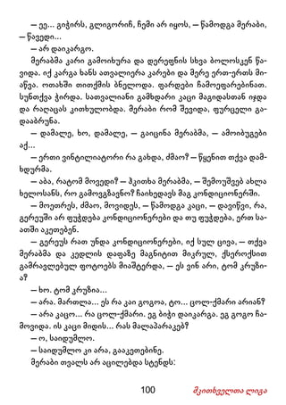 100 მკითხველთა ლიგა
– ეე... გიჭირს, გლიგორიჩ, ჩემი არ იყოს, – წამოდგა მერაბი,
– წავედი...
– არ დაიკარგო.
მერაბმა კარი გამოიხურა და დერეფნის სხვა ბოლოსკენ წა-
ვიდა. იქ კარგა ხანს ათვალიერა კარები და მერე ერთ-ერთს მი-
აწვა. ოთახში თითქმის ბნელოდა. ფარდები ჩამოეფარებინათ.
სუნთქვა ჭირდა. სათვალიანი გამხდარი კაცი მაგიდასთან იჯდა
და რაღაცას კითხულობდა. მერაბი რომ შევიდა, ფურცელი გა-
დააბრუნა.
– დამალე, ხო, დამალე, – გაიცინა მერაბმა, – ამოიბუგები
აქ...
– ერთი ვინტილიატორი რა გახდა, ძმაო? – წყენით თქვა დამ-
ხდურმა.
– აბა, რატომ მოვედი? – ჰკითხა მერაბმა, – შემოუშვებ ახლა
ხელოსანს, რო გამოვგზავნო? ჩაიხედავს მაგ კონდიციონერში.
– მოეთრეს, ძმაო, მოვიდეს, – წამოდგა კაცი, – დავიწვი, რა,
გერეუში არ ფუჭდება კონდიციონერები და თუ ფუჭდება, ერთ სა-
ათში აკეთებენ.
– გერეუს რათ უნდა კონდიციონერები, იქ სულ ცივა, – თქვა
მერაბმა და კედლის დაფაზე მაგნიტით მიკრულ, ქსეროქსით
გამრავლებულ ფოტოებს მიაშტერდა, – ეს ვინ არი, ტომ კრუზი-
ა?
– ხო. ტომ კრუზია...
– არა. მართლა... ეს რა კაი გოგოა, ტო... ცოლ-ქმარი არიან?
– არა კაცო... რა ცოლ-ქმარი. ეგ ბიჭი დაიკარგა. ეგ გოგო ჩა-
მოვიდა. ის კაცი მიდის... რას მალაპარაკებ?
– ო, საიდუმლო.
– საიდუმლო კი არა, გააკეთებინე.
მერაბი თვალს არ აცილებდა სტენდს:
 