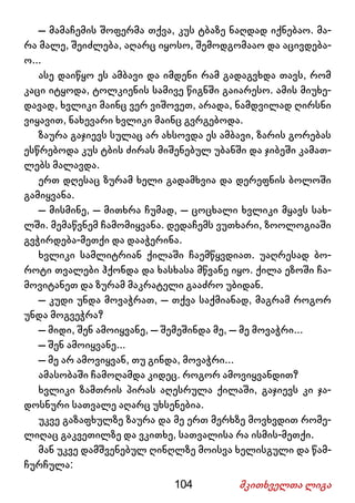 104 მკითხველთა ლიგა
– მამაჩემის შოფერმა თქვა, კუს ტბაზე ნაღდად იქნებაო. მა-
რა მალე, შეიძლება, აღარც იყოსო, შემოდგომააო და აცივდება-
ო...
ასე დაიწყო ეს ამბავი და იმდენი რამ გადაგვხდა თავს, რომ
კაცი იტყოდა, ტოლკიენის სამივე წიგნში გაიარესო. ამის მიუხე-
დავად, ხვლიკი მაინც ვერ ვიშოვეთ, არადა, ნამდვილად ღირსნი
ვიყავით, ნახევარი ხვლიკი მაინც გვრგებოდა.
ზაურა გაჯიევს სულაც არ ახსოვდა ეს ამბავი, ზარის გორებას
ესწრებოდა კუს ტბის ძირას მიშენებულ უბანში და ჯიბეში კამათ-
ლებს მალავდა.
ერთ დღესაც ზურამ ხელი გადამხვია და დერეფნის ბოლოში
გამიყვანა.
– მისმინე, – მითხრა ჩუმად, – ცოცხალი ხვლიკი მყავს სახ-
ლში. მემაწვნემ ჩამომიყვანა. დედაჩემს ვუთხარი, ზოოლოგიაში
გვჭირდება-მეთქი და დააჭერინა.
ხვლიკი სამლიტრიან ქილაში ჩაემწყვდიათ. უაღრესად ბო-
როტი თვალები ჰქონდა და ხასხასა მწვანე იყო. ქილა ეზოში ჩა-
მოვიტანეთ და ზურამ მაკრატელი გააძრო უბიდან.
– კუდი უნდა მოვაჭრათ, – თქვა საქმიანად, მაგრამ როგორ
უნდა მოგვეჭრა?
– მიდი, შენ ამოიყვანე, – შემეშინდა მე, – მე მოვაჭრი...
– შენ ამოიყვანე...
– მე არ ამოვიყვან, თუ გინდა, მოვაჭრი...
ამასობაში ჩამოღამდა კიდეც. როგორ ამოვიყვანდით?
ხვლიკი ზამთრის პირას აღესრულა ქილაში, გაჯიევს კი ჯა-
დოსნური სათვალე აღარც უხსენებია.
უკვე გაზაფხულზე ზაურა და მე ერთ მერხზე მოვხვდით რომე-
ლიღაც გაკვეთილზე და ვკითხე, სათვალისა რა ისმის-მეთქი.
მან უკვე დამშვენებულ ღინღლზე მოისვა ხელისგული და წამ-
ჩურჩულა:
 