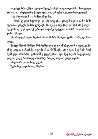 105 მკითხველთა ლიგა
– კოტე სროკზეა. ფული შეუგზავნეს ახლობლებმა. სათვალე
არ ვიცი... ძაღლობა წაიღებდა. ვის არ უნდა ეგეთი სათვალე?
– და ხვლიკი? – არ მოვეშვი მე.
– იმას ყველა ხვლიკი კი არ უდგება. კოტემ იცოდა. ზონაში
იციან... კოტეს წამოაყენებენ მალე და თუ ძაღლობამ არ წაიღო,
მე ვთხოვ, ქურდი იქნება და მაგაზე მეტყვის არას? თითონ რამ-
დენს იშოვის...
ეს იმ დღეს იყო, ზურამ რომ შიხრაშვილი ცემა. კარგად მახ-
სოვს.
შვიდი წლის წინათ შიხრაშვილი ავტოინსპექტორი იყო, გაჩი-
ანზე იდგა. გაჩიანზე დგომა რას ნიშნავს, არ ვიცი, მაგრამ რომ
შემხვდა, მითხრა, გაჩიანზე ვდგავარო, და მეც აღარ ჩავეკითხე.
დავით ულუ რომ იდგა სიბაზე, რაღაც ისეთი უნდა იყოს.
ახლა არ ვიცი, სად დგას.
ზურას ეცოდინება, ძმებო.
 