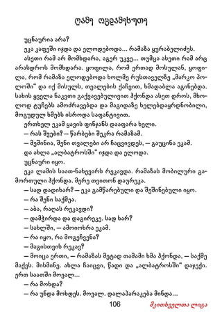 106 მკითხველთა ლიგა
ღამე ოცდამეხუთე
უცნაურია არა?
ეკა კაფეში იჯდა და ელოდებოდა... რამაზა ყურაბელიძეს.
ასეთი რამ არ მომხდარა, აგერ უკვე... თუმცა ასეთი რამ არც
არასდროს მომხდარა. ყოფილა, რომ ერთად მოსულან, ყოფი-
ლა, რომ რამაზა ელოდებოდა ხოლმე რუსთაველზე „მარკო პო-
ლოში“ და იქ მისულს, თვალების ქაჩვით, ხმადაბლა აგინებდა.
სახის ყველა ნაკვთი გაქვავებულივით ჰქონდა ასეთ დროს, მხო-
ლოდ ტუჩებს ამოძრავებდა და მაგიდაზე ხელებდაყრდნობილი,
მოგუდულ ხმებს ისროდა საფანტივით.
ერთხელ ეკამ ყავის ფინჯანს დააფარა ხელი.
– რას შვები? – წარბები შეკრა რამაზამ.
– მეშინია, შენი თვალები არ ჩაცვივდეს, – გაუცინა ეკამ.
და ახლა „ალბატროსში“ იჯდა და ელოდა.
უცნაური იყო.
ეკა ლამის საათ-ნახევარს რეკავდა. რამაზას მობილური გა-
მორთული ჰქონდა. მერე თვითონ დაურეკა.
– სად დადიხარ? – ეკა გამწარებული და შეშინებული იყო.
– რა შენი საქმეა.
– აბა, რაღას რეკავდი?
– დამჭირდა და დაგირეკე. სად ხარ?
– სახლში, – ამოიოხრა ეკამ.
– რა იყო, რა მოგეჩვენა?
– მაგისთვის რეკავ?
– მოიცა ერთი, – რამაზას მეტად თამამი ხმა ჰქონდა, – საქმე
მაქვს. მისმინე. ახლა ჩაიცვი, წადი და „ალბატროსში“ დაჯექი.
ერთ საათში მოვალ...
– რა მოხდა?
– რა უნდა მოხდეს. მოვალ. დალაპარაკება მინდა...
 