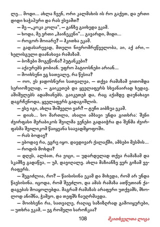 108 მკითხველთა ლიგა
ლე... მოდი... ახლა ჩვენ, ორი კალმახის ის რო გაქვთ, და ერთი
დიდი ხაჭაპური და რას ვსვამთ?
– მე –„კოკა კოლა“, – განზე გაიხედა ეკამ.
– ხოდა, მე ერთი „ჰაინეკენი“... გავარდი, მიდი...
– როგორ მოიარე? – ჰკითხა ეკამ.
– გადასარევად, მთელი ნივრომრეწველობა, აი, აქ არი, –
ხელისგული დაანახავა რამაზამ.
– ბოზები მოგეწონა? პუტანკები?
– აქაურებს ჯობიან. უფრო პატიოსნები არიან...
– მოიხსენი ეგ სათვალე, რა წესია?
– ოო, ეს ჯადოსნური სათვალეა, – თქვა რამაზამ ვითომდა
სერიოზულად, – გაიკეთებ და ყველაფერს სხვანაირად ხედავ.
აშიშვლებს ადამიანებს. გაიკეთებ და, რაც აქამდე დაუნახავი
დაგრჩენოდა, ყველაფერს გადაგიშლის.
– ესე იგი, ახლა შიშველი ვარ? – ტუჩი აიბზუა ეკამ.
– დიახ... ხო მართლა, ახალი ამბავი უნდა გითხრა: შენი
ძვირფასი მერაბიკოს შვილმა ვენები გადაიჭრა და შენმა ძვირ-
ფასმა შვილიკომ წაიყვანა საავადმყოფოში.
– რას ბოდავ?
– ვბოდავ რა, ეგრე იყო. დავდივარ ქალაქში, ამბები მესმის...
– როდის მოხდა?
– დღეს, ალბათ, რა ვიცი, – უდარდელად თქვა რამაზამ და
სკამზე გადაწვა, – უჰ, დავიღალე. ახლა მაზიანზე ვერ გიზამ ვე-
რაფერს.
– შეგიძლია, რო? – წაისისინა ეკამ და მიხვდა, რომ არ უნდა
წაესისინა. იცოდა, რომ შეეძლო, და ამას რამაზა ათწუთიან ქა-
დაგებას მოაყოლებდა. მაგრამ რამაზას არაფერი უთქვამს, მხო-
ლოდ ანიშნა, ჭამეო, და თეფშს ჩაუღრმავდა.
– მოიხსენი რა, სათვალე, რაღაც საზიზღრად გამოიყურები,
– უთხრა ეკამ, – ეგ რომელი საროჩკაა?
 