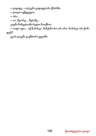 109 მკითხველთა ლიგა
– ვიყიდე, – ლუკმა გადაყლაპა ქმარმა.
– ღილი აგწყვეტია.
– აბა...
– აი, მეორე... მესამე...
კაცმა ჩანგლიანი ხელი ჩაიქნია:
– იაფი იყო... აქ ზაპასკა. მანქანა ხო არ არი, ზაპასკა არ ქონ-
დეს?
ეკას ლუკმა გაეჩხირა ყელში.
 