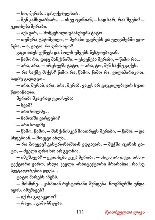111 მკითხველთა ლიგა
– ხო, მერაბ... გასუქებულხარ.
– შენ გამხდარხარ... – ისევ იცინიან, – სად ხარ, რას შვები? –
ეკითხება მერაბი.
– აქა ვარ, – მოწყენილი უპასუხებს ტატო.
– თემურა ტატიშვილი, – მერაბი უყურებს და ულვაშებში ეცი-
ნება, – ა, ტატო. რა დრო იყო?
კაცი თავს უქნევს და ბოლს უშვებს ნესტოებიდან.
– წამო რა, დაჯე მანქანაში, – ეხვეწება მერაბი, – წამო რა...
– არა, არა, – ირცხვენს ტატო, – არა, ტო, შენ საქმე გაქვს.
– რა საქმე მაქვს? წამო რა, წამო. წამო რა, ვილაპარაკოთ.
სადმე გავიდეთ...
– არა, მერაბ, არა, არა, მერაბ. ვაკეს არ გავცილებივარ ხუთი
წელიწადია.
მერაბი მკაცრად ეკითხება:
– სვამ?
– არი ხოლმე...
– ზაპოიში ვარდები?
– არი ხოლმე...
– წამო, წამო, – მანქანისკენ მიათრევს მერაბი, – წამო, – და
სხდებიან, – მოყევი ახლა...
– რა მოვყვე? გასტრონომთან ვდგავარ, – მუჭში იცინის ტა-
ტო, – ძველი დრო ხო არ გგონია.
– იმუშავებ? – ეკითხება უცებ მერაბი, – ახლა არ თქვა, არხი-
ტექტორი ვარო. ახლა ყველა არხიტექტორი პრარაბია. რა სუ
სვეტაფორებია დღეს...
ტატო მხრებს იჩეჩს.
– მისმინე... კასპთან რესტორანი შენდება. ნოემბერში უნდა
იყოს. იმუშავებ?
– იქ რა გავაკეთო?
– რავი... გამოჩნდება.
 
