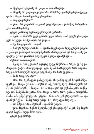 112 მკითხველთა ლიგა
– მწვადის შეწვა მე არ ვიცი, – ამბობს ტატო.
– არც მე არ ვიცი და ვმუშაობ... მისმინე, დაიწერე ჩემი ტელე-
ფონი. ახლა, სანამ ფხიზლები ვართ.
– სად დავიწერო?
– ვაა... რა კაცი ხარ... კნიაზ ტატიშვილი... გამოწიე ბარდაჩო-
კი... აი, მანდ ნახე...
ტატო უაზროდ ატრიალებს ხელს უჯრაში.
– შენა, – ამბობს უცებ გაბზარული ხმით, – იმ დღეს გნახე და
ვერ მოვედი. მომერიდა, რა ვიცი...
– აუ, რა გიჟი ხარ, სადა?
– ჩინურ რესტორანში, – დამნაშავესავით ბლუკუნებს ტატო,
– ვანიკო გამოდის ხოლმე ჩემთან, მნახულობს და რავი... მე ვი-
ფიქრე, ერთი კაი ჩაის დავლევთ-მეთქი, და შენ და...
მერაბი ხითხითებს:
– მე იცი, რას ვეძახი? დვაცატ ლეტ სპუსწია... რავი, ეგრე გა-
მოვიდა, ტატო. მოსულიყავი, ტო, მე იმ სიბნელეში რას დაგინა-
ხავდი, სინათლეში ძლივს დაგინახე. რა ხარ ეგეთი...
– მამა როგორ არი?
– არი, რა. აკაჩავებს განტელებს. ახლა წაგიყვან სოკოს მწვა-
დებზე... მაიცა ერთი, – მერაბი აწკრიალებულ მობილურს იძ-
რობს ქამრიდან, – მაიცა... ხო... სადა ვარ და ქუჩაში ვარ. საქმე-
ზე. ხო, მანქანაში ვარ... ხო, მაიცა... რა?.. რა?.. ვინა... როდის?..
რა?.. არ ვნერვიულობ, კაცო... აბა, არ ვინერვიულო?–... და
დაამუხრუჭა, – მანდ რაღა უნდა. ხო, ახლავე ამოვალ...
– ხო მშვიდობაა, მერაბ? – დაიბნა ტატო.
– ვახ, მაგისი... ჩემმა შვილმა ვენები გადაიჭრა. ვახ, მე მაგის
დედა მტყნ... დედამისი იყო...
ტატო გაფითრდა.
 