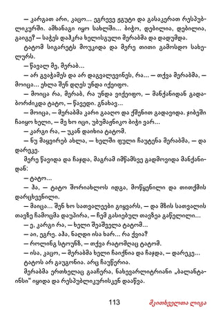 113 მკითხველთა ლიგა
– კარგათ არი, კაცო... ეგრევე ჟგუტი და გასაკერათ რესპუბ-
ლიკურში. ამხანაგი იყო სახლში... ბიჭო, დებილია, დებილია,
გაიგე? – საჭეს დაჰკრა ხელისგული მერაბმა და დადუმდა.
ტატომ სიგარეტს მოუკიდა და მერე თითი გამოსდო სახე-
ლურს.
– წავალ მე, მერაბ...
– არ გვაჭამეს და არ დაგვალევინეს, რა... – თქვა მერაბმა, –
მოიცა... ეხლა შენ დღეს უნდა იქეიფო.
– მოიცა რა, მერაბ, რა უნდა ვიქეიფო, – მანქანიდან გადა-
ბორძიკდა ტატო, – წავედი. გნახავ...
– მოიცა, – მერაბმა კარი გააღო და ქშენით გადავიდა. ჯიბეში
ჩაიყო ხელი, – მე ხო იცი, უბუმაჟნიკო ბიჭი ვარ...
– კარგი რა, – უკან დაიხია ტატომ.
– ნუ მაყვირებ ახლა, – ხელში ფული ჩაუტენა მერაბმა, – და
დარეკე.
მერე წავიდა და ჩაჯდა, მაგრამ იმწამსვე გადმოვიდა მანქანი-
დან:
– ტატო...
– ჰა, – ტატო შორიახლოს იდგა, მოწყენილი და თითქმის
დარცხვენილი.
– მაიცა... შენ ხო სათვალეები გიყვარს, – და მზის სათვალის
თავზე ჩამოცმა დაუპირა, – ჩემ გასიებულ თავზეა გაწელილი...
– ე, კარგი რა, – ხელი შეაშველა ტატომ...
– აი, ეგრე. აჰა, ნაღდი ისა ხარ... რა ქვია?
– როლინგ სტოუნზ, – თქვა რატომღაც ტატომ.
– ისა, კაცო, – მერაბმა ხელი ჩაიქნია და ჩაჯდა, – დარეკე...
ტატოს არ გაუგონია. არც ჩაუწერია.
მერაბმა ერთხელაც გააჩერა, ნახევარლიტრიანი „ბალანტა-
ინსი“ იყიდა და რესპუბლიკურისკენ დააწვა.
 