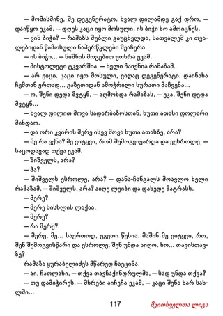 117 მკითხველთა ლიგა
– მომისმინე, შე დეგენერატო. ხვალ დილამდე გაქ დრო, –
დაიწყო ეკამ, – დღეს კაცი იყო მოსული. ის ბიჭი ხო ამოიცნეს.
– ვინ ბიჭი? – რამაზს შუბლი გაუცხელდა, სათვალემ კი თვა-
ლებიდან წამოსული ნაპერწკლები შეაჩერა.
– ის ბიჭი... – ნიშნის მოგებით უთხრა ეკამ.
– პისტოლეტი ტკვარშია, – ხელი ჩაიქნია რამაზამ.
– არ ვიცი. კაცი იყო მოსული, ვიღაც დეგენერატი. დაინახა
ჩემთან ერთად... გაზეთიდან ამოჭრილი სურათი მაჩვენა...
– ო, შენი დედა მვტყნ, – აღმოხდა რამაზას, – ეკა, შენი დედა
მვტყნ...
– ხვალ დილით მოვა სადარბაზოსთან. ხუთი ათასი დოლარი
მინდაო.
– და ორი კვირის მერე ისევ მოვა ხუთი ათასზე, არა?
– მე რა ვქნა? მე ვიტყვი, რომ შემოგვივარდა და ვესროლე, –
საცოდავად თქვა ეკამ.
– შიშველს, არა?
– ჰა?
– შიშველს ესროლე, არა? – დანა-ჩანგალს მოავლო ხელი
რამაზამ, – შიშველს, არა? აიღე ლეიბი და დახედე მატრასს.
– მერე?
– მერე სისხლის ლაქაა.
– მერე?
– რა მერე?
– მერე, მე... საერთოდ, ეგეთი წესია. მაშინ მე ვიტყვი, რო,
შენ შემოგვისწარი და ესროლე. შენ უნდა აიღო. ხო... თავისთავ-
ზე?
რამაზა ყურაბელიძეს მწარედ ჩაეცინა.
– აი, ჩათლახი, – თქვა თავჩაქინდრულმა, – სად უნდა თქვა?
– თუ დამიჭირეს, – მხრები აიჩეჩა ეკამ, – კაცი შენა ხარ სახ-
ლში...
 