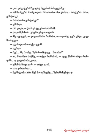 118 მკითხველთა ლიგა
– ვინ დაგიჭერს? ვიღაც შტერის ბრუტუნზე...
– იმან ბევრი რამე იცის. შრამიანი ისა ვარო... არტურა. არა,
ვახტანგა.
– შრამიანი ვახტანგა?
– უშანგა.
– არ ვიცი, – წაიბურტყუნა რამაზამ.
– კაცი შენ ხარ. კაცმა უნდა აიღოს.
– მე ავიღებ, – დაეთანხმა რამაზა, – ოღონდ ჯერ უნდა გავ-
შორდეთ.
– ეგ რაღაა? – თქვა ეკამ.
– ეგრეა.
– შენ... მე მაინც. შენ რო ჩაჯდე... ნიორი?
– ო, მაგაშია საქმე, – თქვა რამაზამ, – ადე, წამო ახლა სახ-
ლში. იქ ვილაპარაკოთ.
– უმანქანოდ ვარ, – თქვა ეკამ.
– კაი დროისაა...
– მე მეგონა, რო შენ მოაგზავნე... შესაშინებლად.
 