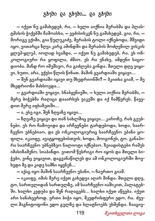 119 მკითხველთა ლიგა
გზები და გზები... და გზები
– იქეთ ნუ გამახედებ, რა, – ხელი აიქნია მერაბმა და პლას-
ტმასის ჭიქებში ჩამოასხა, – ვეძისისკენ ნუ გამახედებ, გია, რა, –
მორიგე ექიმი, გია წულუკიძე, მერაბის ტოლი იქნებოდა, მშვიდი
იყო, ვითარცა ზღვა კარგ ამინდში და მერაბის მოძღვნილ ვისკის
ყლუპ-ყლუპ, იოლად სვამდა, – იქეთ ნუ გამახედებ, რა. ეს ონ-
კოლოგიური რა ყოფილა, ძმაო. ეს რა ვნახე, ამდენი საცო-
დაობა. მანდ რო იმუშავო, რა გაძლება გინდა. მთელი დღე ვიყა-
ვი, ხუთი, არა, ექვსი წლის წინათ. მაშინ გვარდიაში ვიყავი...
– შენ გვარდიაში იყავი თუ მხედრიონში? – ჰკითხა გიამ, – მე
მხედრიონი მახსოვდა...
– გვარდიაში ვიყავი, სნაბჟენიეში, – ხელი აიქნია მერაბმა, –
მერე ბიჭებმა რაღაცა დააარსეს ვაკეში და იქ ჩამწერეს. წავე-
დით მერე აფხაზეთში...
– ა, ესე იგი, შენ ზღვაზე იყავი...
– ზღვაზე ვიყავი და თან სახლშიც ვიყავი... კაროჩე, რას გეუბ-
ნები. ეს რო ჩამოვიდა და არჩევნები ტარდებოდა, ხოდა, საარ-
ჩევნო უბნებიაო, და ეს ონკოლოგიურიც საარჩევნო უბანი ყო-
ფილა. იკაიფე, ავატყოფებისთვის, ხოდა, მოიგონეს, ტო. განაპი-
რა საარჩევნო უბნებზეო ნალიოტი იქნებაო. ზვიადისტები რამეს
იმასიზამენო. სიაბანდი. ვითომ წესრიგი რო იყოს და მთელი ბი-
ჭები, ვინც ვიყავით, დაგვანაწილეს და ამ ონკოლოგიურში მოვ-
ხვდი მე და კიდე სამნი იყვნენ...
– აქაც იყო მაშინ საარჩევნო უბანი, – ჩაურთო გიამ.
– იკაიფე, იმის მერე იქეთ გახედვა აღარ მინდა. მთელი დღე,
ტო, სართულიდან სართულზე, ამ საარჩევნო იაშიკით, პალატებ-
ში. ხალხი კვდება და შენ რაღაცებს... ხალხი იქეთ აწვება. იქეთ
არი სანახევროდ. ერთი ბიჭი იყო, მკვდრისფერი ედო, რა. ძვე-
ლი მაგნიტოფონი ედო გულზე და ბლატნოებს უსმენდა. ჩააცივ-
 