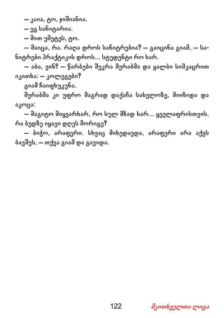122 მკითხველთა ლიგა
– კაია, ტო, ჯიშიანია.
– ეგ სანიტარია.
– მით უმეტეს, ტო.
– მაიცა, რა. რაღა დროს სანიტრებია? – გაიცინა გიამ, – სა-
ნიტრები პრაქტიკის დროს... სტუდენტი რო ხარ.
– აბა, ვინ? – წარბები შეკრა მერაბმა და ყალბი სიმკაცრით
იკითხა: – კოლეგები?
გიამ ჩაიფხუკუნა.
მერაბმა კი უფრო მაგრად დაქაჩა სახელოზე, მიიზიდა და
აკოცა:
– მაგიტო მიყვარხარ, რო სულ მზად ხარ... ყველაფრისთვის.
რა ბედზე იყავი დღეს მორიგე?
– ბიჭო, არაფერი. სხვაც მიხედავდა, არაფერი არა აქვს
ბავშვს, – თქვა გიამ და გავიდა.
 