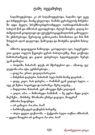 123 მკითხველთა ლიგა
ღამე ოცდამერვე
საღამოვდებოდა. კი არ საღამოვდებოდა, საღამო იყო უკვე
და ბინდდებოდა. მაინც ცხელოდა. რამაზა ყურაბელიძე მანქანა-
ში იჯდა ძველი, ხრუშჩოვისდროინდელი ოთხსადარბაზოიანი
სახლის წინ და ანზორას ელოდებოდა. ძლივს მიაგნო. ვიღაც ბი-
ძაშვილთან ყოფილიყო და ელექტროგაყვანილობის გამოცვლა-
ში ეხმარებოდა. წვრილად გამოიკითხა მისამართი და მის შინ
მისვლას აღარ დაელოდა. წამოვიდა და მოძებნა, დიღმის მასივ-
ში.
ანზორა ფაციფუცით ჩამოვიდა. გაოფლილი იყო, საყურეები-
ვით ეკიდა ოფლის წვეთები ყურის ბიბილოებზე. მაჯა გაუწოდა
ჩამოსართმევად და გაჯით დასვრილი ხელისგულები ზურგს
უკან დამალა:
– ბოდიში, ზახარიჩ. დღეს არ მჭირდებიო და... ამათაც, ტე-
ლეფონი არა აქთ, ვეხმარებოდი...
– დაჯე რა, ერთი, დავილაპარაკოთ.
– მანქანას დავსვრი, ზახარიჩ. ხელ-პირს მაინც დავიბან...
– დაჯე, კაცო, რას დასვრი, – რამაზამ უკან გადაყო ხელი, –
აგე, ეს შენია. სიგარეტი და საროჩკა, მერე აიტანე...
– მადლობთ, ზახარიჩ. ვერ ამოვედი შენი ვალიდან.
– ვალი, არა, – მიმოიხედა რამაზამ, – მე უფრო მეტი ვალი
მაქ შენი... მისმინე. შრამიანი უშანგა გაგიგია, შოფერი?
ანზორა ჩაფიქრდა.
– არ გამიგია. რა არი, რო?
– ბარნოვზე დგას ტაქსების ბირჟაზე.
– ახლა ყველა ტაქსაობს, – ჭუჭყიანი ხელი აიქნია ანზორამ,
– ეგეთი შოფერი არ გამიგია. რა არი, რო?
 