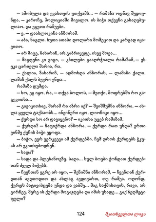 124 მკითხველთა ლიგა
– ამოსულა და ეკასთვის უთქვამს... – რამაზა ოდნავ შეყოვ-
ნდა, – კაროჩე, პოლიციაში მივალო. ის ბიჭი თქვენი გასაღებუ-
ლიაო. და ეგეთი რამეები.
– ე, – დაასლოკინა ანზორამ.
– აბა, ნაგლი. ხუთი ათასი დოლარი მომეცით და კარგად იყა-
ვითო.
– არ მიცე, ზახარიჩ, არ გაბრიყვდე. ისევ მოვა...
– მაგდენი კი ვიცი, – კბილები გააღრჭიალა რამაზამ, – ეს
ეკა ცარიელა შარია, რა.
– ქალია, ზახარიჩ, – აღმოხდა ანზორას, – ლამაზი ქალი.
ლამაზ ქალს ბევრი უნდა...
რამაზა დუმდა.
– ხო, ეგ იყო, რა, – თქვა ბოლოს, – მეთქი, შოფრებში რო გა-
გეკითხა...
– გავიკითხავ, მარამ რა აზრი აქ? – შეიშმუშნა ანზორა, – ახ-
ლა ყველა ტაქსაობს... ინჟინერი იყო, ლიოჩიკი იყო...
– ქურდი ხო არ დავაყენო? – იკითხა უცებ რამაზამ.
– ქურდი? – ჩაფიქრდა ანზორა, – ქურდი რათ უნდა? ერთი
ვინმე ქუჩის ბიჭი ეყოფა.
– ბიჭო, ვერ ვერკვევი ამ ქურდებში. ჩემ დროს ქურდებს ჭკუ-
ას არ ეკითხებოდნენ.
– სადა?
– სადა და პლეხანოვზე. სადა... სულ ბოები ქონდათ ქურდებ-
თან ძველ ბიჭებს.
– ჩვენთან ეგრე არ იყო, – შენიშნა ანზორამ, – ჩვენთან ქურ-
დთან ავდიოდით და ახლაც ავდივართ, თუ რამეა. ოღონდ,
ქურდს პატივისცემა უნდა და ვაბშე... მაგ საქმისთვის, რავი, არ
გირჩევ. მერე ის ქურდი მოგაჯდება და იმას უხადე... გაქ ზედმეტი
ფული?
 