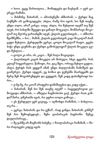 125 მკითხველთა ლიგა
– ხოო. ეგეც მართალია... მომადგება და ჩავსვამ, – ვერ გა-
ერკვა რამაზა.
– მისმინე, ზახარიჩ, – ამოიხვნეშა ანზორამ, – ქურდი მაგ
საქმეში არ გამოგადგება. ახლა, რამე რო იყოს, ხო შენ თავზე
უნდა აიღო, არა? კარგი, აიღე. ახლა, რა მუხლით იღებ? თუ შენ
იღებ, რო სახლში შევედი და ყაჩაღი მოვკალი, მომპარავი მოკა-
ლი? თუ მეორე ვარიანტში იღებ, ქალის გულისთვის... – ანზორა
შეიშმუშნა, – ხო... მაშინ, ქალის გულისთვის კაცი მოკალი? ძაან
ცუდი მუხლია. ქურდულში ეგრეა. ცოლი მოკალი? რატო, ეგება
ბიჭი უნდა გაეჩინა და ქურდი გამოსულიყო? ქალის მოკვლა ცუ-
დი მუხლია...
– ცოლი კი არა, ის, კაცო... შენ რაღა მოგივიდა.
– ქალისთვის კაცის მოკვლა არ მოსულა. სხვა უყვარს, რას
კლავ? სიყვარულია. წამოდი, რა. ტაკ შტო, ორივე მუხლი ცუდია.
ახლა ქურდს რას ეტყვი? იმან უნდა ძაღლობაში ჩამიშვას და
გააჩერეო. ქურდი იტყვის, ეგ ბოზია და ტუჩებში მიარტყამს და
მერე შენ მოგიბრუნდება და გეტყვის, შენ კიდე დასაშტრაფი ხა-
რო...
– ე-ჰე-ჰე, რა კაია? არაფერი დამიშავებია და კიდე აქეთ...
– ზახარიჩ, შენ ხო შენ თავზე იღებ? – საყვედურივით გა-
მოუვიდა ანზორას, – ამხელა ნაცნობობა გაქ, ქურდი რათ გინ-
და? მარა, ღმერთმა იცის, რა უფრო იოლი გამოვა...
– ეს ქურდული ვერ გავიგე, – აღმოხდა რამაზას, – ბიბლიაა,
თუ რა...
– ეგრეა, ზახარიჩ, და რა ვქნა?.. რად გინდა, ზახარიჩ, ვინმე?
შენ რო შემოგხედავს... შენი ლაპარაკის პატრონი. შენვე
დაელაპარაკე...
– მე ვაბშე არ მიცნობს სახეზე, – ჩაილაპარაკა რამაზამ, – მა-
რა რაღაცები კიდევ იცის.
 