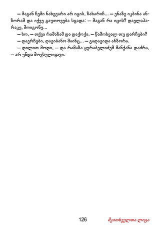 126 მკითხველთა ლიგა
– მაგან ჩემი ნახევარი არ იცის, ზახარიჩ... – ენაზე იკბინა ან-
ზორამ და იქვე გაუთოვება სცადა: – მაგან რა იცის? დაელაპა-
რაკე, მოიგონე...
– ხო, – თქვა რამაზამ და დაქოქა, – წამოხვალ თუ დარჩები?
– დავრჩები, დავიბანო მაინც... – გადავიდა ანზორა.
– დილით მოდი, – და რამაზა ყურაბელიძემ მანქანა დაძრა,
– არ უნდა მოვსულიყავი.
 
