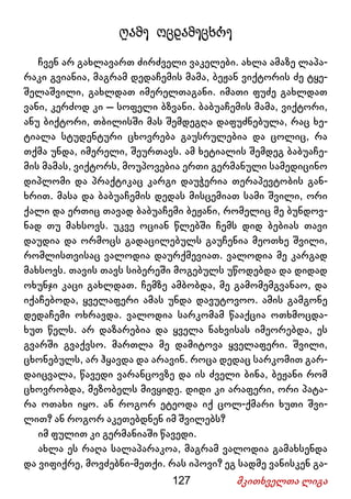 127 მკითხველთა ლიგა
ღამე ოცდამეცხრე
ჩვენ არ გახლავართ ძირძველი ვაკელები. ახლა ამაზე ლაპა-
რაკი გვიანია, მაგრამ დედაჩემის მამა, ბეჟან ვიქტორის ძე ტყე-
შელაშვილი, გახლდათ იმერელთაგანი. იმათი ფუძე გახლდათ
ვანი, კერძოდ კი – სოფელი ბზვანი. ბაბუაჩემის მამა, ვიქტორი,
ანუ ბიქტორი, თბილისში მას შემდეგღა დაფუძნებულა, რაც ხე-
ტიალა სტუდენტური ცხოვრება გაუსრულებია და ცოლიც, რა
თქმა უნდა, იმერელი, შეურთავს. ამ ხეტიალის შემდეგ ბაბუაჩე-
მის მამას, ვიქტორს, მოუპოვებია ერთი გერმანული სამედიცინო
დიპლომი და პრაქტიკაც კარგი დაუჭერია თერაპევტობის გან-
ხრით. მასა და ბაბუაჩემის დედას მისცემიათ სამი შვილი, ორი
ქალი და ერთიც თავად ბაბუაჩემი ბეჟანი, რომელიც მე ბუნდოვ-
ნად თუ მახსოვს. უკვე ოციან წლებში ჩემს დიდ ბებიას თავი
დაუდია და ორმოცს გადაცილებულს გაუჩენია მეოთხე შვილი,
რომლისთვისაც ვალოდია დაურქმევიათ. ვალოდია მე კარგად
მახსოვს. თავის თავს სიბერეში მოგებულს უწოდებდა და დიდად
ოხუნჯი კაცი გახლდათ. ჩემზე ამბობდა, მე გამომემგვანაო, და
იქაჩებოდა, ყველაფერი ამას უნდა დავუტოვოო. ამის გამგონე
დედაჩემი ოხრავდა. ვალოდია სარკომამ წააქცია ოთხმოცდა-
ხუთ წელს. არ დაზარებია და ყველა ნახვისას იმეორებდა, ეს
გვარში გვაქვსო. მართლა მე დამიტოვა ყველაფერი. შვილი,
ცხონებულს, არ ჰყავდა და არავინ. როცა დედაც სარკომით გარ-
დაიცვალა, წავედი ვარანცოვზე და ის ძველი ბინა, ბეჟანი რომ
ცხოვრობდა, მეზობელს მივყიდე. დიდი კი არაფერი, ორი პატა-
რა ოთახი იყო. ან როგორ ეტეოდა იქ ცოლ-ქმარი ხუთი შვი-
ლით? ან როგორ აკეთებდნენ იმ შვილებს?
იმ ფულით კი გერმანიაში წავედი.
ახლა ეს რაღა სალაპარაკოა, მაგრამ ვალოდია გამახსენდა
და ვიფიქრე, მოვძებნი-მეთქი. რას იპოვი? ეგ სადმე ვანისკენ გა-
 