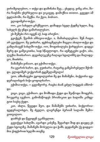 129 მკითხველთა ლიგა
ვირიშვილებიო, – თქვა და დამინახა მეე... ვხედავ, ვინც არი, მა-
რა ჩაფსმა უხერხულია და ვიკავეფ. დამიქნია თითიი. გევედი ამ
ტყლაპოში, რა მექნა. რა ქვია, ბიძიაო.
ვლადიმერი-თქვა.
ოო, კაი სახელი გრქმევიაო, დამადვა სველ ქუდზე ხელი, მაგ
სახელს ქე უნდა გამართლებაო.
ეს მუშები რო იყვენ აქ, სად არიენო.
გეიქცენ, წვიმის ამბავია-თქვა. ა, მამაძაღლებიო. შენ რატო
არ გეიქეციო. მე უთხარი, ფეხსაცმელები მაცვია ახალი-თქვა და
გამლახავენ სახლში-თქვა. ოო, მოფთხილება ჭირდებაო. დადგა
მერე და გამეიკითხა, სად სწავლოფო, რა ატმეტკები გაქო, აბა,
ლექსი მითხარიო. დევიბლუკუნე რაღაცა სტალინზე და მალადე-
ცო, მითხრა.
მამაშენი ვინააო, და ექიმია-თქვა.
რა გვარის ხარო, და, ვუთხარი, რავარც გაზეპირებული მქონ-
და, ვლადიმერ ვიქტორიჩ ტყეშელაშვილი!
უიო, ამხანაგები ვყოფილვართ მე და მამაშენი, ბიქტორა ფე-
დერალისტის ბიჭი ყოფილხარო.
ექიმია-თქვა, – გევიმეორე. რაცხა ძაან გძელ სიტყვას ამბობ-
და.
ვიცი, ვიცი, ექიმიაო. და მომხადა ქუდი და შეაწოდა შოფერს,
ჩოუყარე აგენიო. გამომაწოდეს პრიანიკით და ბალიშა კამფე-
ტით სავსე ქუდი.
კაი, ახლა, წევედი მეო, და მამაშენს უთხარი, ბიქტორია-
ფედერალისტო, შე ძველო, ლავრენტი ბერიამ სალამი შემო-
გითვალაო.
დაძრეს და წევიდენ უკანსვლით.
გევიქეცი სახლში, ავარდი კიბეზე, შევარდი შიდ და დავდე ეს
ქუდი სტოლზე. მამაჩემი მოსულია და ჭამს, დედაჩემი ქე დადგო-
მია ქაფქირით ხელში თავზე.
 