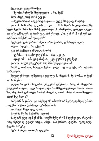 13 მკითხველთა ლიგა
წესით კი, უნდა მეთქვა:
– მგონი, სახლში მივდივართ, არა, მემ?
ამის მაგივრად რომ ეტყვი:
– მეგობართან მივდიოდი, და... – უკვე, სადღაც, რაღაც.
ვითომ სიჩქარე გადართო და... ამ სიჩქარის გადართვაზე
სულ ჩვენი შრომის მასწავლებელი მახსენდება, ყოველ გაკვე-
თილზე ეშმაკურად რომ გვეკითხებოდა: „ჰა, ვინ რამდენჯერ გა-
დართო სიჩქარე ამ დილით?“
ჩვენ კარგები ვართ, ძმებო. არასწორად ვიზრდებოდით.
– ეკას პლუს... რა გქვია?
ეკა არ რქმევია ამ ტოტაქალს?
– ყურშა, – აი, ამოვიღე ხმა, – ისა, აკაკი.
– აკაკიო? – თმა გადამიწია, – კი, ყურშა გერქმევა.
ვითომ, ახლა ეს ყურები ასე მნიშვნელოვანია?
რომ გითხრათ, საბედისწერო ქალი იყო-მეთქი, არ იქნება
მართალი.
ჩვეულებრივი იქნებოდა ყველგან, მაგრამ მე ხომ... თქვენ
ხომ, ძმებო.
დედა, როგორ მიყვარს ქალები! ღმერთო, როგორ მიყვარს
ქალები! ბოლო, სულ ბოლო კაცი რომ შტერდებოდა პურის რიგ-
ში, ისე. ხომ გახსოვთ პურის რიგები, ათას ცხრაას ოთხმოცდა-
თორმეტ წელს?
ძალიან მაგარია. ეს სიცხეც არ იშლის და მკლავზე სულ ერთი
ციცქნა ნოტიო წერტილი უბრწყინავს.
აი, ახლა სხვა ადგილას.
მაგრამ მე რა მენიშნა, იცით?
ძალიან ცუდად მენიშნა, ყიფშიძეზე რომ ჩავუხვიეთ. რატომ-
ღაც წყნეთზე ვფიქრობდი. ანდა, მანქანაში, ტყეში. იცოცხლე,
ტყეში. ნიავზე.
მერე შუბლი გაგიგრილდება.
 