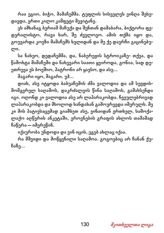 130 მკითხველთა ლიგა
რაა ეგიო, ბიჭო, მამაჩემმა. ტუფლის სისველეს ვინღა შეხე-
დავდა, ერთი კილო კამფეტი მევიტანე.
ეს ამხანაგ ბერიამ მაჩუქა და შენთან დამაბარა, ბიქტორა ფე-
დერალისტო, რავა ხარ, შე ძველოვო. ამის თქმა იყო და,
გოუვარდა კოვზი მამაჩემს ხელიდან და მე ქე დავრჩი გაცინებუ-
ლი.
სა ნახეო, დედაჩემმა, და, ნაბერეჟის სტროიკაზე- თქვა, და
წამოხტა მამაჩემი და ნახევარი საათი ყვიროდა, გონია, სად დე-
ეთრევა ეს ბოვშიო, პატრონი არ ყავსო, და ასე...
მაგარი იყო, მაგარი. უჰ...
დიახ, ასე იტყოდა ბაბუაჩემის ძმა ვალოდია და ამ სევდის-
მომგვრელ საღამოს, დაკრძალვის წინა საღამოს, გამახსენდა
იგი. ოღონდ კი ვალოდია ასე არ ლაპარაკობდა. ჩვეულებრივად
ლაპარაკობდა და მხოლოდ ხანდახან გამოურევდა იმერულს. მე
კი მის პატივსაცემად გიამბეთ ასე, ვინაიდან ერთხელ, სამოქა-
ლაქო აღწერის ანკეტაში, ეროვნების გრაფის ახლოს თამამად
ჩაწერა – იმერეწინ.
იქაურობა უნდოდა და ვინ იცის, ეგებ ახლაც იქაა.
რა მშვიდი და მოწყენილი საღამოა. გოგოებიც არ ჩანან ქუ-
ჩაზე...
 